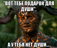 "вот тебе подарок для души". а у тебя нет души...