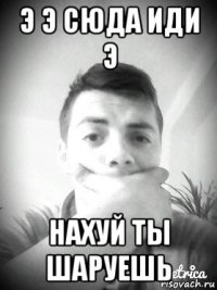 э э сюда иди э нахуй ты шаруешь