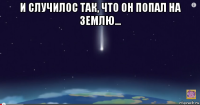 и случилос так, что он попал на землю... 