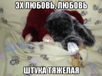 эх любовь, любовь штука тяжелая