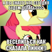 а вы знаете что сегодня будем делать???? веселиться как сказала пинки!)