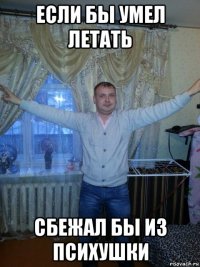 если бы умел летать сбежал бы из психушки