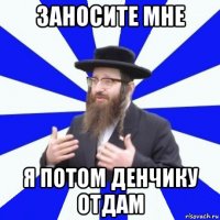 заносите мне я потом денчику отдам