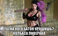  ты на кого батон крошишь? колбаса ливерная