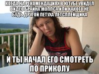 когда на рекомендациях в ютубе увидел видео брайна моппса или какого не будь другой петуха летсплейщика и ты начал его смотреть по приколу