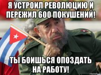 я устроил революцию и пережил 600 покушений! ты боишься опоздать на работу!