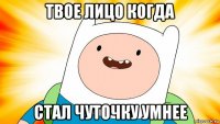 твое лицо когда стал чуточку умнее