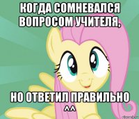 когда сомневался вопросом учителя, но ответил правильно ^^