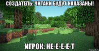 создатель: читаки будут наказаны! игрок: не-е-е-е-т