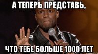 а теперь представь, что тебе больше 1000 лет