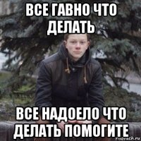 все гавно что делать все надоело что делать помогите