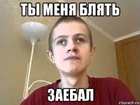 ты меня блять заебал