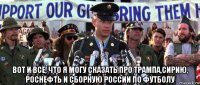 вот и всё, что я могу сказать про трампа,сирию, роснефть и сборную россии по футболу
