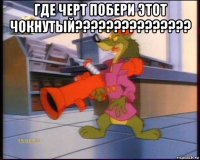 где черт побери этот чокнутый??????????????? 