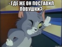 - где же он поставил ловушки? 