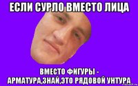 если сурло вместо лица вместо фигуры - арматура,знай,это рядовой унтура