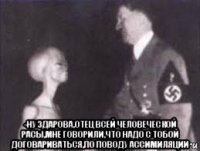  -ну здарова,отец всей человеческой расы,мне говорили,что надо с тобой договариваться,по поводу ассимиляции
