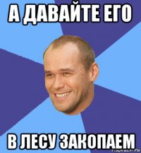 а давайте его в лесу закопаем