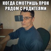 когда смотришь прон рядом с родитеями 