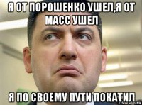 я от порошенко ушел,я от масс ушел я по своему пути покатил