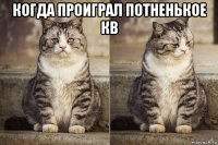 когда проиграл потненькое кв 