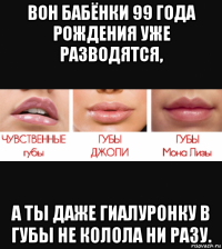 вон бабёнки 99 года рождения уже разводятся, а ты даже гиалуронку в губы не колола ни разу.