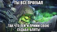 ты все проебал так что пей, и прими свою судьбу, блять!