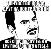 то чувство когда друг на контрольной всё списывал у тебя и ему поставили 5 а тебе 4