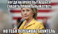 когда на уроке пытаешься сказать правильный ответ, но тебя перебивает учитель