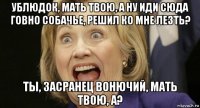 ублюдок, мать твою, а ну иди сюда говно собачье, решил ко мне лезть? ты, засранец вонючий, мать твою, а?