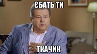 єбать ти ткачик