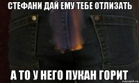 стефани дай ему тебе отлизать а то у него пукан горит