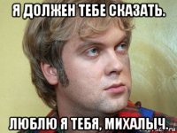 я должен тебе сказать. люблю я тебя, михалыч.