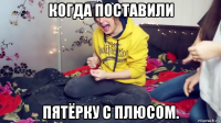 когда поставили пятёрку с плюсом.