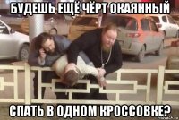 будешь ещё чёрт окаянный спать в одном кроссовке?