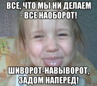 все, что мы ни делаем - все наоборот! шиворот-навыворот, задом наперед!