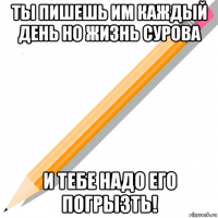 ты пишешь им каждый день но жизнь сурова и тебе надо его погрызть!