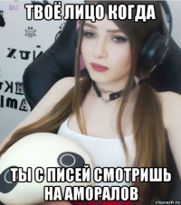 твоё лицо когда ты с писей смотришь на аморалов