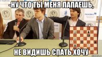 -ну что ты меня лапаешь, не видишь спать хочу