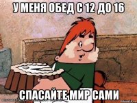 у меня обед с 12 до 16 спасайте мир сами