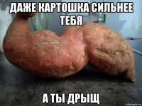 даже картошка сильнее тебя а ты дрыщ
