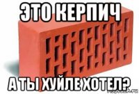 это керпич а ты хуйле хотел?