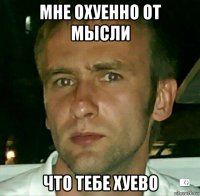 мне охуенно от мысли что тебе хуево