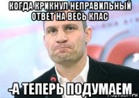 когда крикнул неправильный ответ на весь клас -а теперь подумаем