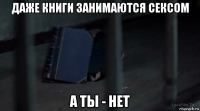 даже книги занимаются сексом а ты - нет