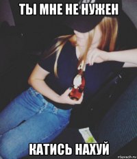ты мне не нужен катись нахуй
