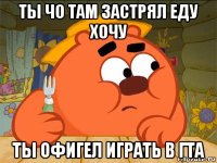 ты чо там застрял еду хочу ты офигел играть в гта