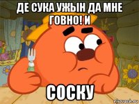 де сука ужын да мне говно! и соску