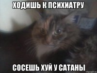 ходишь к психиатру сосешь хуй у сатаны