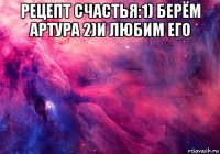 рецепт счастья:1) берём артура 2)и любим его 